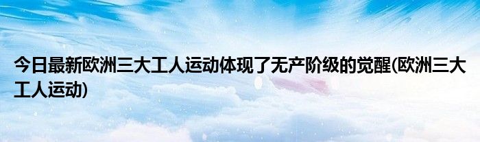 今日最新欧洲三大工人运动体现了无产阶级的觉醒(欧洲三大工人运动)