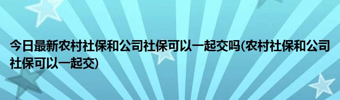 今日最新农村社保和公司社保可以一起交吗(农村社保和公司社保可以一起交)