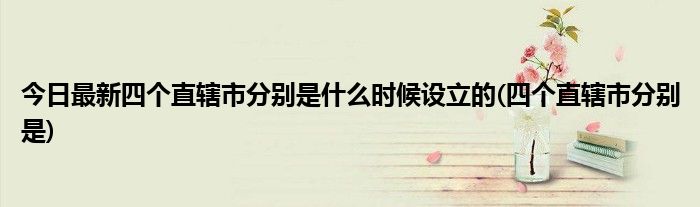 今日最新四个直辖市分别是什么时候设立的(四个直辖市分别是)