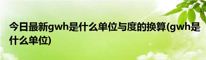 今日最新gwh是什么单位与度的换算(gwh是什么单位)