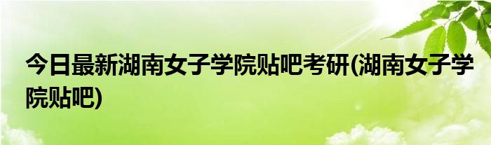 今日最新湖南女子学院贴吧考研(湖南女子学院贴吧)