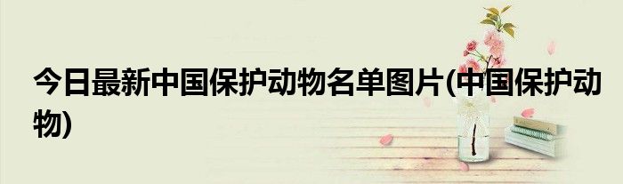 今日最新中国保护动物名单图片(中国保护动物)