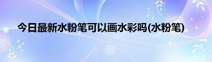 今日最新水粉笔可以画水彩吗(水粉笔)