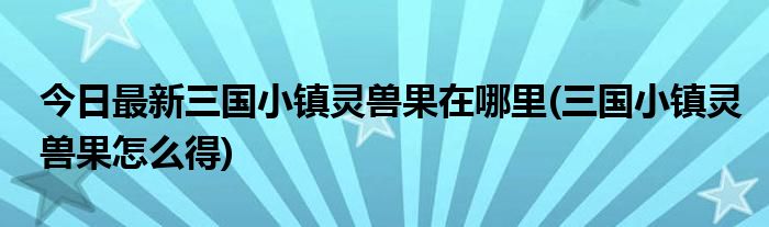 今日最新三国小镇灵兽果在哪里(三国小镇灵兽果怎么得)