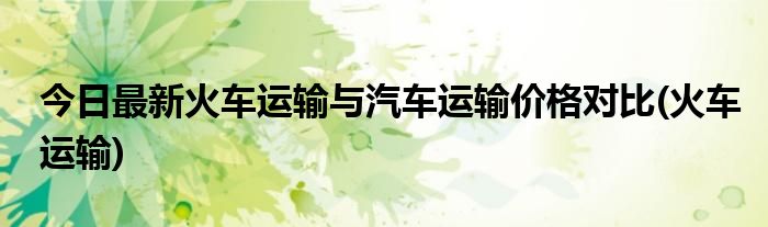 今日最新火车运输与汽车运输价格对比(火车运输)
