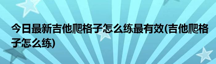 今日最新吉他爬格子怎么练最有效(吉他爬格子怎么练)