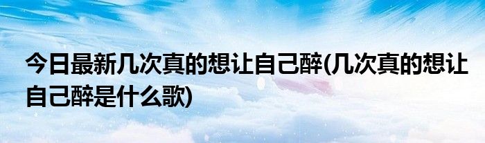 今日最新几次真的想让自己醉(几次真的想让自己醉是什么歌)