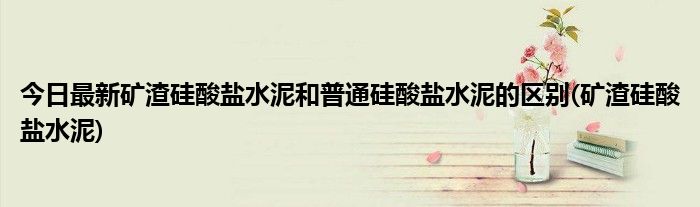 今日最新矿渣硅酸盐水泥和普通硅酸盐水泥的区别(矿渣硅酸盐水泥)