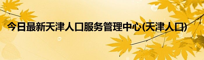 今日最新天津人口服务管理中心(天津人口)