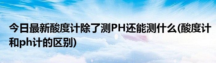 今日最新酸度计除了测PH还能测什么(酸度计和ph计的区别)