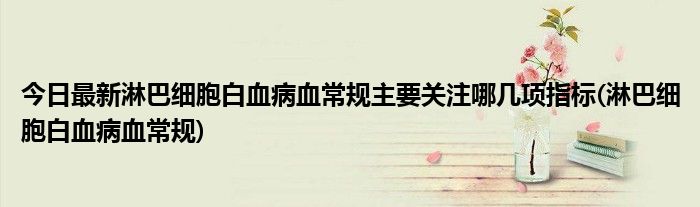 今日最新淋巴细胞白血病血常规主要关注哪几项指标(淋巴细胞白血病血常规)