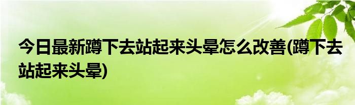 今日最新蹲下去站起来头晕怎么改善(蹲下去站起来头晕)