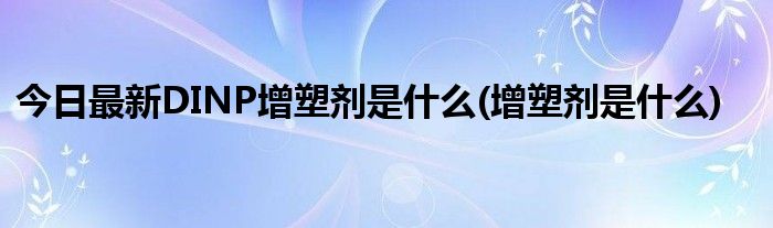 今日最新DINP增塑剂是什么(增塑剂是什么)