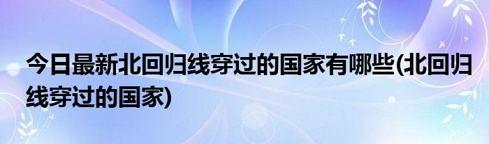 今日最新北回归线穿过的国家有哪些(北回归线穿过的国家)