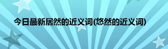今日最新居然的近义词(悠然的近义词)
