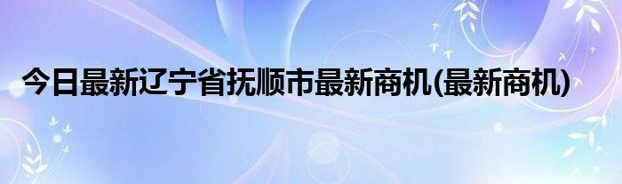 今日最新辽宁省抚顺市最新商机(最新商机)