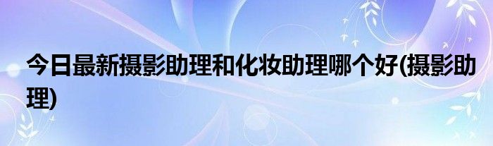 今日最新摄影助理和化妆助理哪个好(摄影助理)