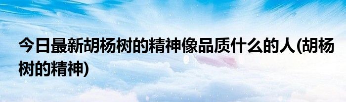 今日最新胡杨树的精神像品质什么的人(胡杨树的精神)