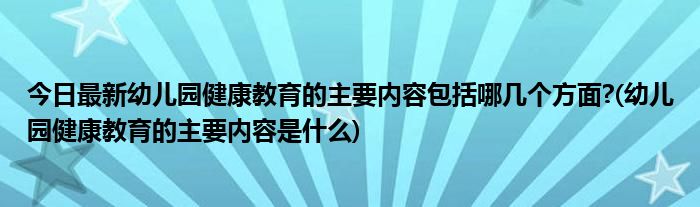 今日最新幼儿园健康教育的主要内容包括哪几个方面?(幼儿园健康教育的主要内容是什么)