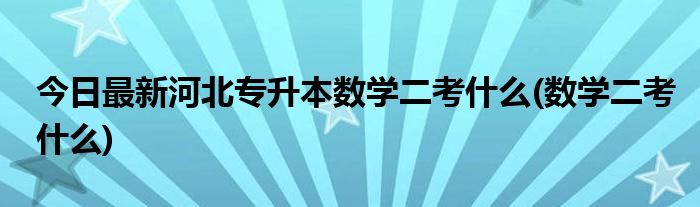 今日最新河北专升本数学二考什么(数学二考什么)