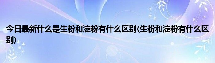 今日最新什么是生粉和淀粉有什么区别(生粉和淀粉有什么区别)