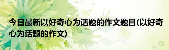 今日最新以好奇心为话题的作文题目(以好奇心为话题的作文)