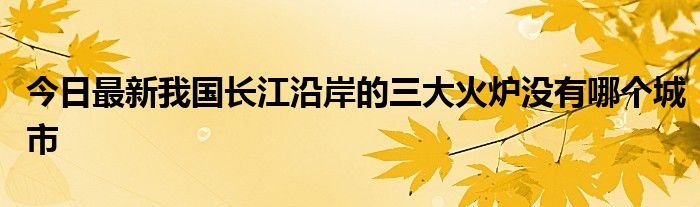 今日最新我国长江沿岸的三大火炉没有哪个城市