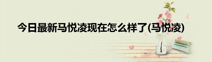 今日最新马悦凌现在怎么样了(马悦凌)