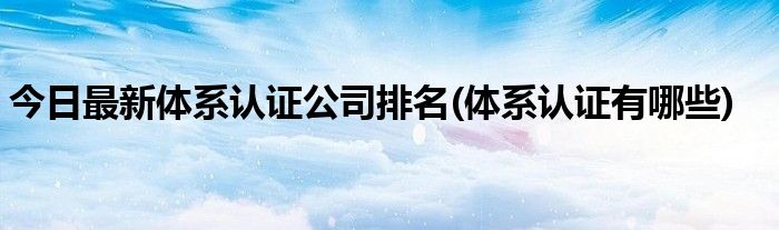 今日最新体系认证公司排名(体系认证有哪些)