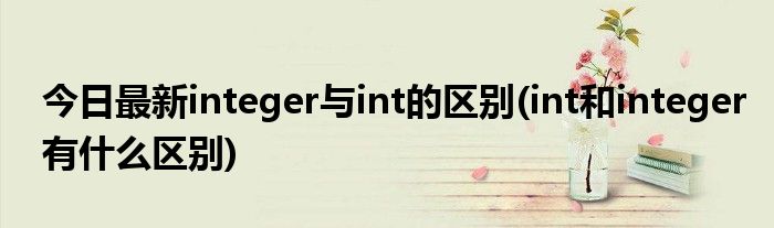 今日最新integer与int的区别(int和integer有什么区别)