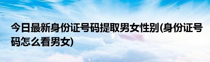 今日最新身份证号码提取男女性别(身份证号码怎么看男女)