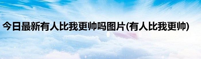 今日最新有人比我更帅吗图片(有人比我更帅)