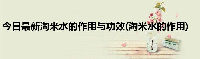 今日最新淘米水的作用与功效(淘米水的作用)
