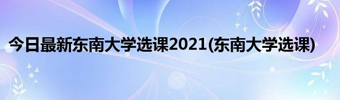 今日最新东南大学选课2021(东南大学选课)