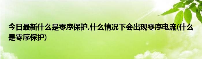 今日最新什么是零序保护,什么情况下会出现零序电流(什么是零序保护)