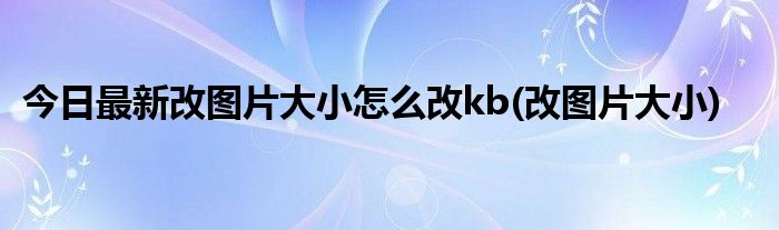 今日最新改图片大小怎么改kb(改图片大小)