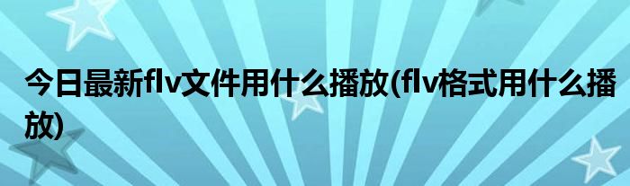 今日最新flv文件用什么播放(flv格式用什么播放)