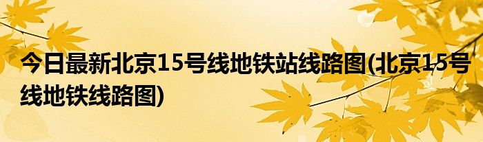 今日最新北京15号线地铁站线路图(北京15号线地铁线路图)
