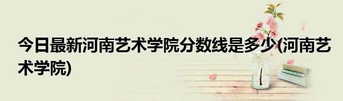 今日最新河南艺术学院分数线是多少(河南艺术学院)
