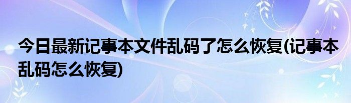 今日最新记事本文件乱码了怎么恢复(记事本乱码怎么恢复)
