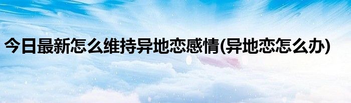 今日最新怎么维持异地恋感情(异地恋怎么办)
