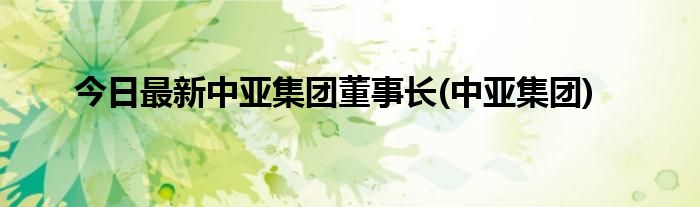今日最新中亚集团董事长(中亚集团)