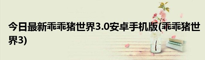 今日最新乖乖猪世界3.0安卓手机版(乖乖猪世界3)