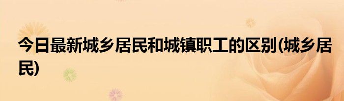 今日最新城乡居民和城镇职工的区别(城乡居民)
