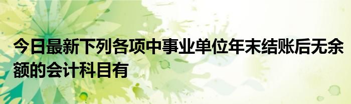 今日最新下列各项中事业单位年末结账后无余额的会计科目有
