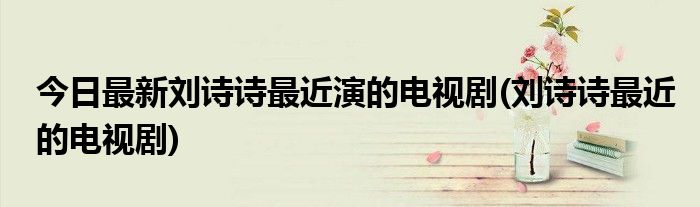 今日最新刘诗诗最近演的电视剧(刘诗诗最近的电视剧)