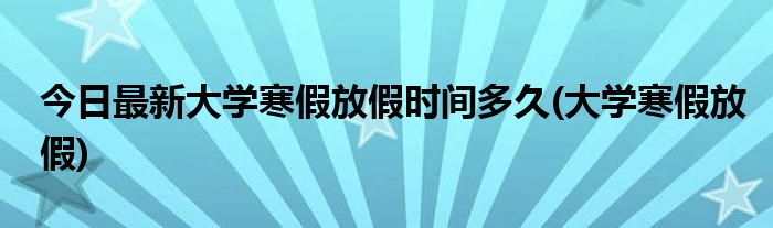 今日最新大学寒假放假时间多久(大学寒假放假)