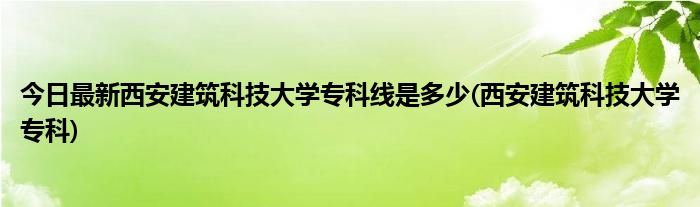 今日最新西安建筑科技大学专科线是多少(西安建筑科技大学专科)