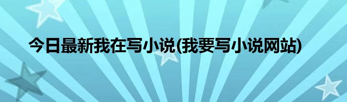 今日最新我在写小说(我要写小说网站)