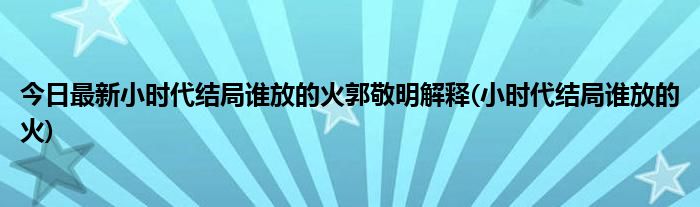 今日最新小时代结局谁放的火郭敬明解释(小时代结局谁放的火)